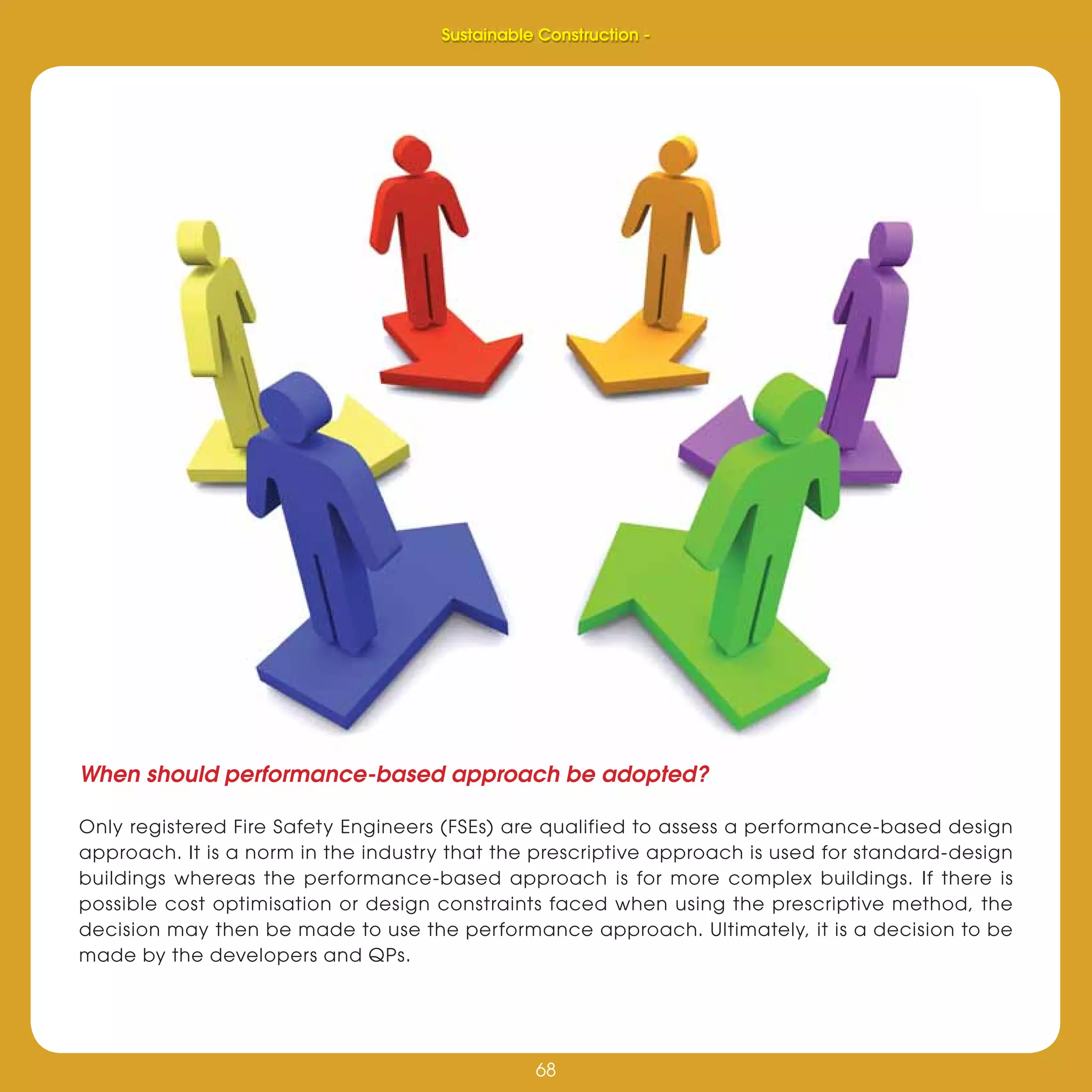 68
Sustainable Construction -
68
When should performance-based approach be adopted?
Only registered Fire Safety Engineers (FSEs) are qualified to assess a performance-based design
approach. It is a norm in the industry that the prescriptive approach is used for standard-design
buildings whereas the performance-based approach is for more complex buildings. If there is
possible cost optimisation or design constraints faced when using the prescriptive method, the
decision may then be made to use the performance approach. Ultimately, it is a decision to be
made by the developers and QPs.
Sustainable Construction -
 