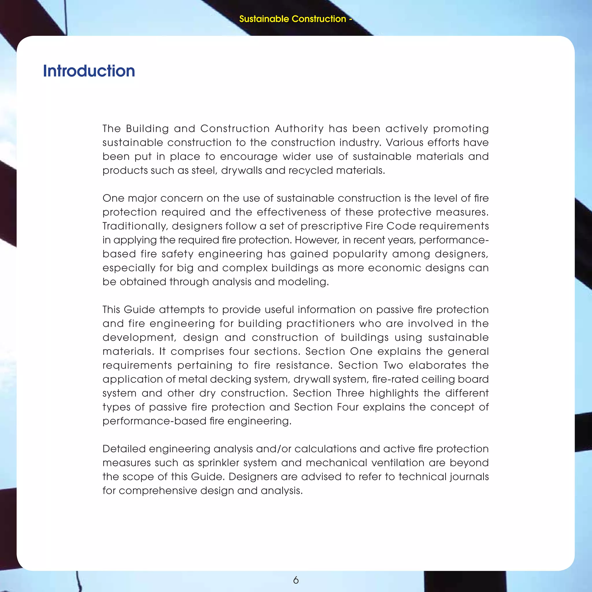 6
Sustainable Construction -
Introduction
The Building and Construction Authority has been actively promoting
sustainable construction to the construction industry. Various efforts have
been put in place to encourage wider use of sustainable materials and
products such as steel, drywalls and recycled materials.
One major concern on the use of sustainable construction is the level of ﬁre
protection required and the effectiveness of these protective measures.
Traditionally, designers follow a set of prescriptive Fire Code requirements
in applying the required ﬁre protection. However, in recent years, performance-
based fire safety engineering has gained popularity among designers,
especially for big and complex buildings as more economic designs can
be obtained through analysis and modeling.
This Guide attempts to provide useful information on passive ﬁre protection
and fire engineering for building practitioners who are involved in the
development, design and construction of buildings using sustainable
materials. It comprises four sections. Section One explains the general
requirements pertaining to fire resistance. Section Two elaborates the
application of metal decking system, drywall system, ﬁre-rated ceiling board
system and other dry construction. Section Three highlights the different
types of passive fire protection and Section Four explains the concept of
performance-based ﬁre engineering.
Detailed engineering analysis and/or calculations and active ﬁre protection
measures such as sprinkler system and mechanical ventilation are beyond
the scope of this Guide. Designers are advised to refer to technical journals
for comprehensive design and analysis.
6
Sustainable Construction -
 