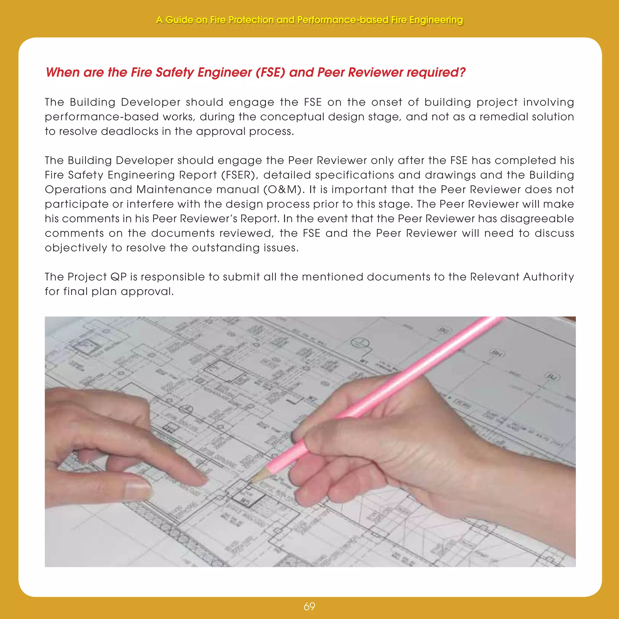 69
Fire Protection and Performance-based Fire Engineering
69
When are the Fire Safety Engineer (FSE) and Peer Reviewer required?
The Building Developer should engage the FSE on the onset of building project involving
performance-based works, during the conceptual design stage, and not as a remedial solution
to resolve deadlocks in the approval process.
The Building Developer should engage the Peer Reviewer only after the FSE has completed his
Fire Safety Engineering Report (FSER), detailed specifications and drawings and the Building
Operations and Maintenance manual (O&M). It is important that the Peer Reviewer does not
participate or interfere with the design process prior to this stage. The Peer Reviewer will make
his comments in his Peer Reviewer’s Report. In the event that the Peer Reviewer has disagreeable
comments on the documents reviewed, the FSE and the Peer Reviewer will need to discuss
objectively to resolve the outstanding issues.
The Project QP is responsible to submit all the mentioned documents to the Relevant Authority
for final plan approval.
A Guide on Fire Protection and Performance-based Fire Engineering
 