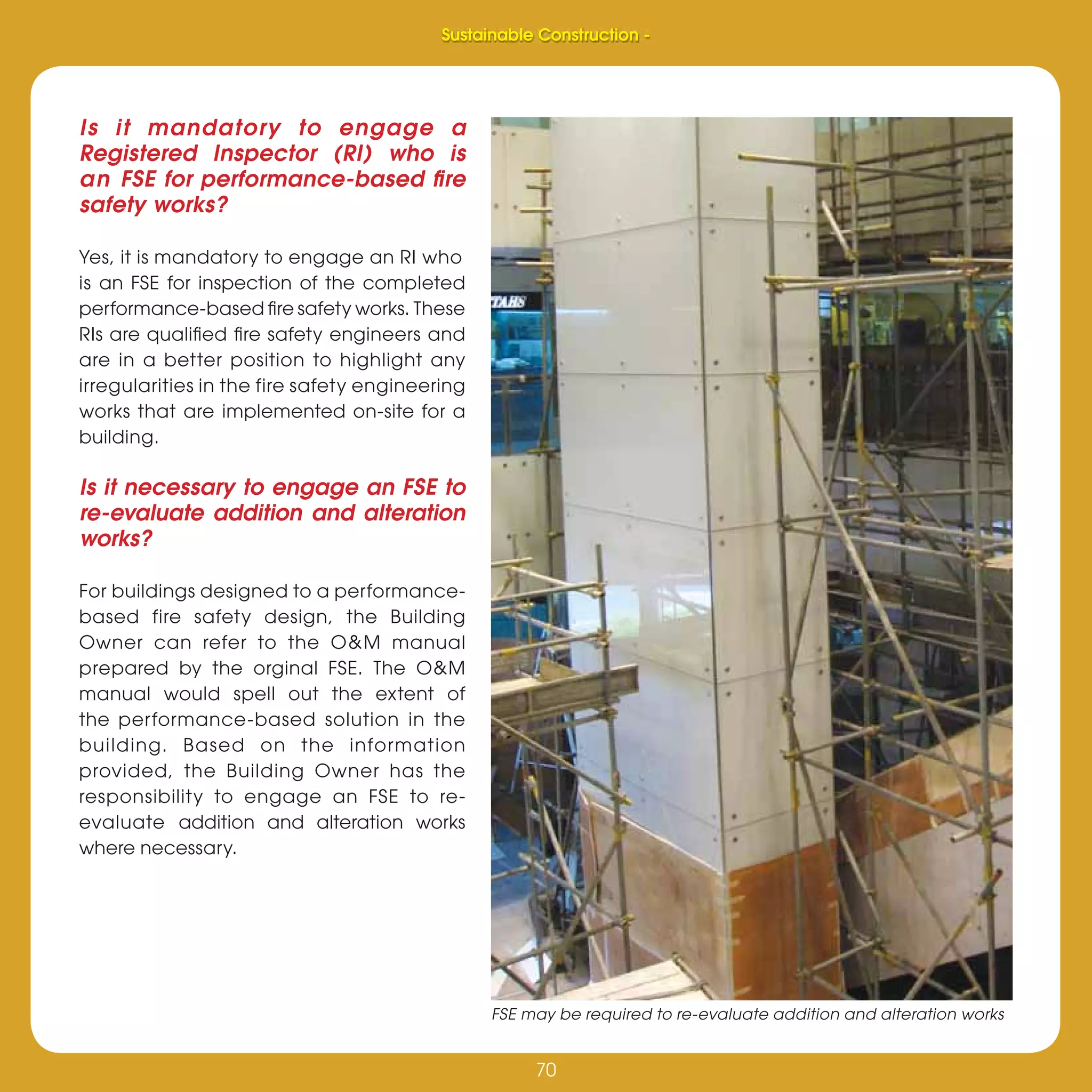 70
Sustainable Construction -
70
Is it mandatory to engage a
Registered Inspector (RI) who is
an FSE for performance-based ﬁre
safety works?
Yes, it is mandatory to engage an RI who
is an FSE for inspection of the completed
performance-based ﬁre safety works. These
RIs are qualiﬁed ﬁre safety engineers and
are in a better position to highlight any
irregularities in the fire safety engineering
works that are implemented on-site for a
building.
Is it necessary to engage an FSE to
re-evaluate addition and alteration
works?
For buildings designed to a performance-
based fire safety design, the Building
Owner can refer to the O&M manual
prepared by the orginal FSE. The O&M
manual would spell out the extent of
the performance-based solution in the
building. Based on the information
provided, the Building Owner has the
responsibility to engage an FSE to re-
evaluate addition and alteration works
where necessary.
Sustainable Construction -
FSE may be required to re-evaluate addition and alteration works
 