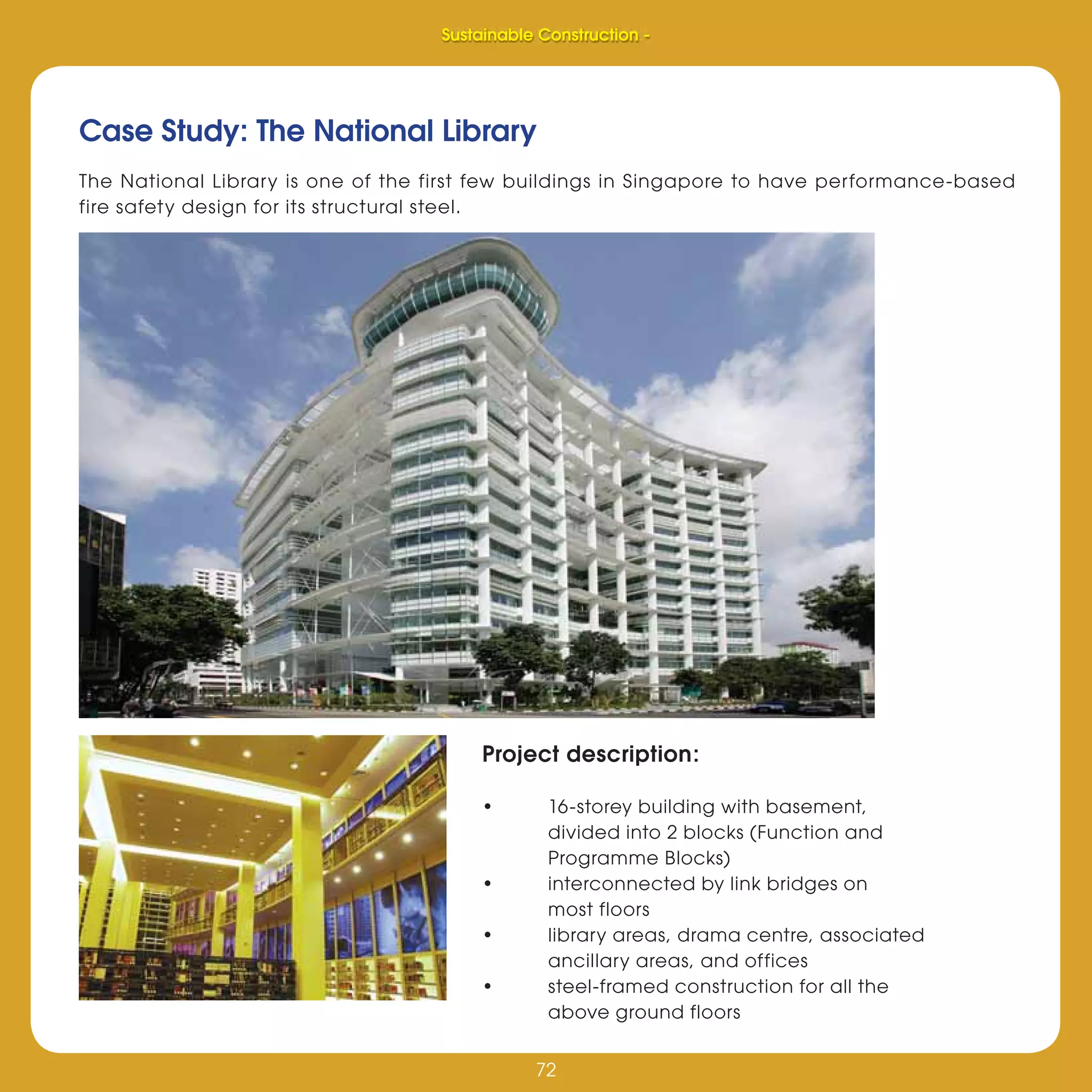72
Sustainable Construction -
72
Case Study: The National Library
The National Library is one of the first few buildings in Singapore to have performance-based
fire safety design for its structural steel.
Project description:
• 16-storey building with basement,
divided into 2 blocks (Function and
Programme Blocks)
• interconnected by link bridges on
most floors
• library areas, drama centre, associated
ancillary areas, and offices
• steel-framed construction for all the
above ground floors
Sustainable Construction -
 