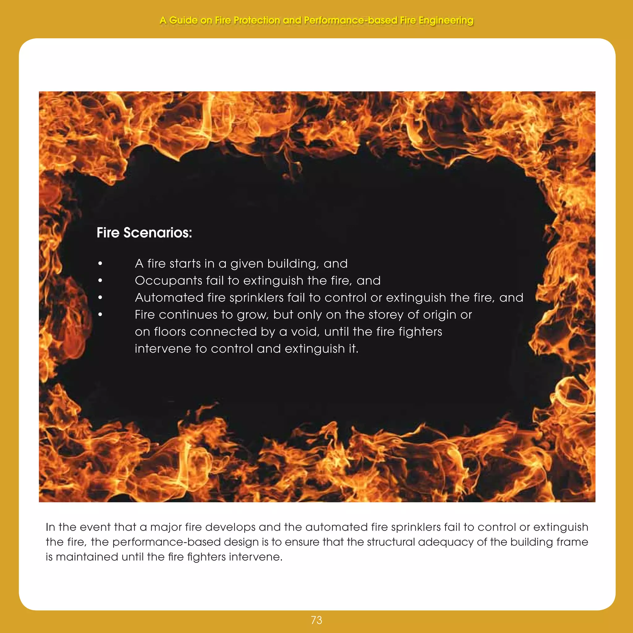 73
Fire Protection and Performance-based Fire Engineering
73
A Guide on Fire Protection and Performance-based Fire Engineering
Fire Scenarios:
• A fire starts in a given building, and
• Occupants fail to extinguish the fire, and
• Automated fire sprinklers fail to control or extinguish the fire, and
• Fire continues to grow, but only on the storey of origin or
on floors connected by a void, until the fire fighters
intervene to control and extinguish it.
In the event that a major fire develops and the automated fire sprinklers fail to control or extinguish
the fire, the performance-based design is to ensure that the structural adequacy of the building frame
is maintained until the ﬁre ﬁghters intervene.
 