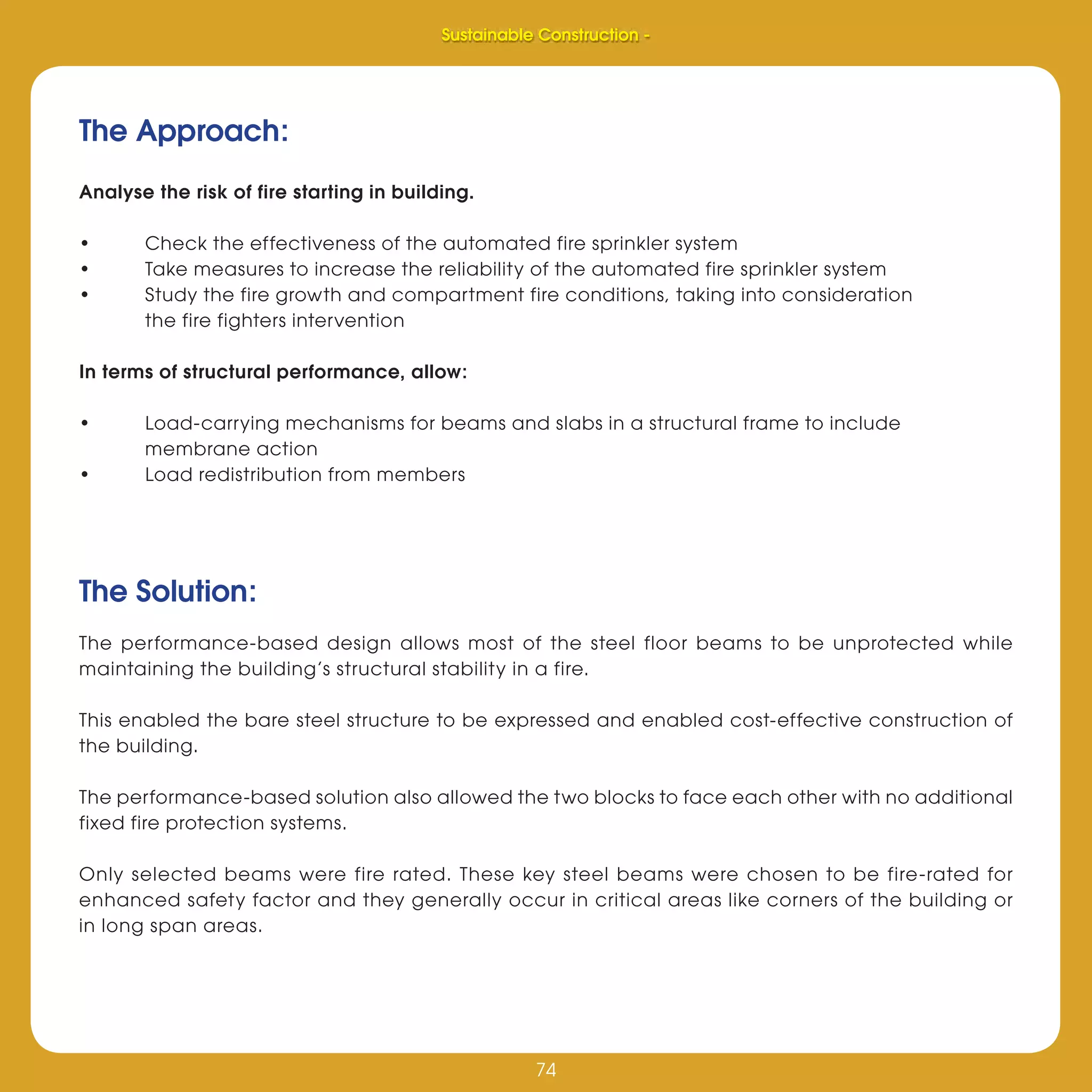 74
Sustainable Construction -
74
The Solution:
The performance-based design allows most of the steel floor beams to be unprotected while
maintaining the building’s structural stability in a fire.
This enabled the bare steel structure to be expressed and enabled cost-effective construction of
the building.
The performance-based solution also allowed the two blocks to face each other with no additional
fixed fire protection systems.
Only selected beams were fire rated. These key steel beams were chosen to be fire-rated for
enhanced safety factor and they generally occur in critical areas like corners of the building or
in long span areas.
The Approach:
Analyse the risk of fire starting in building.
• Check the effectiveness of the automated fire sprinkler system
• Take measures to increase the reliability of the automated fire sprinkler system
• Study the fire growth and compartment fire conditions, taking into consideration
the fire fighters intervention
In terms of structural performance, allow:
• Load-carrying mechanisms for beams and slabs in a structural frame to include
membrane action
• Load redistribution from members
Sustainable Construction -
 