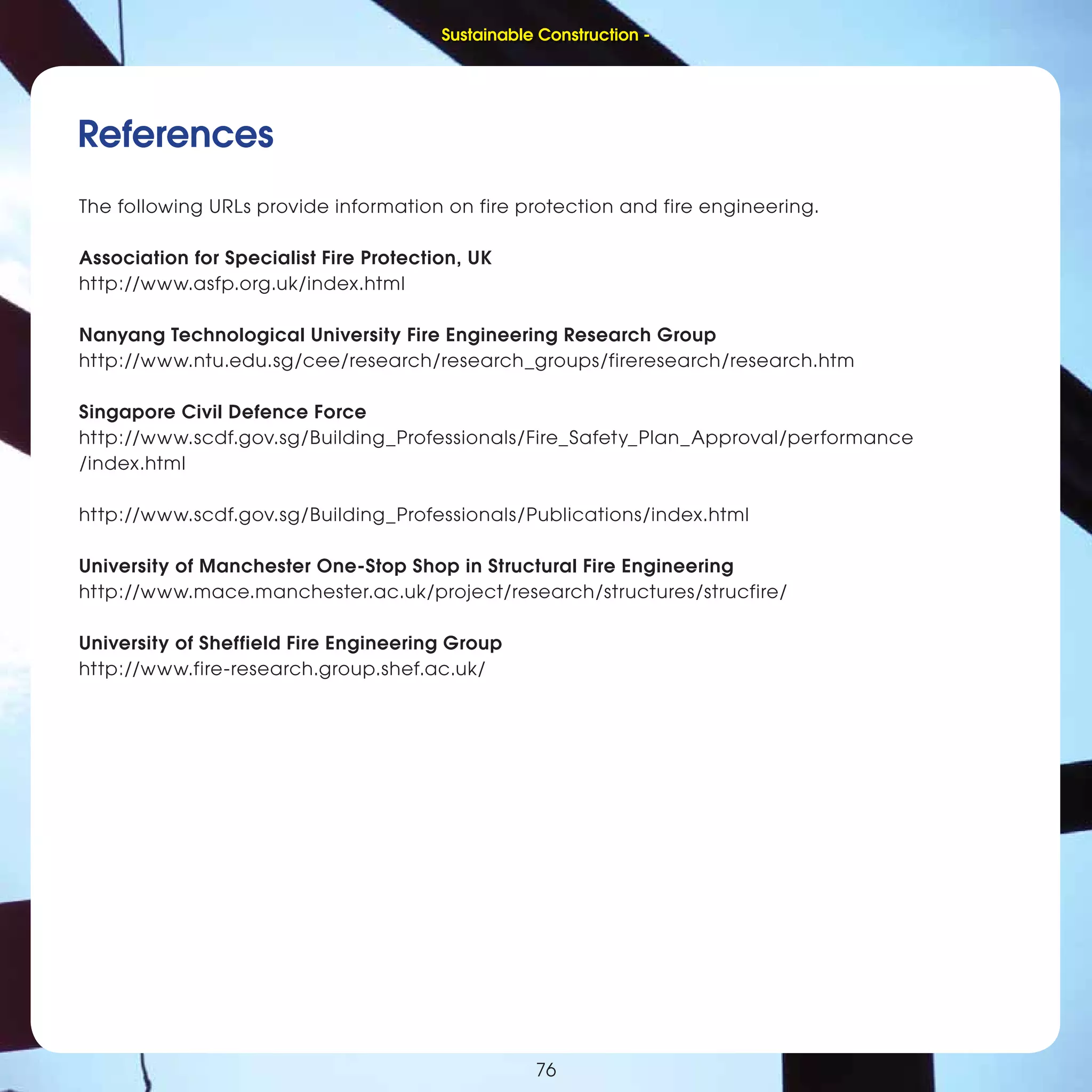 76
Sustainable Construction -
76
References
The following URLs provide information on fire protection and fire engineering.
Association for Specialist Fire Protection, UK
http://www.asfp.org.uk/index.html
Nanyang Technological University Fire Engineering Research Group
http://www.ntu.edu.sg/cee/research/research_groups/fireresearch/research.htm
Singapore Civil Defence Force
http://www.scdf.gov.sg/Building_Professionals/Fire_Safety_Plan_Approval/performance
/index.html
http://www.scdf.gov.sg/Building_Professionals/Publications/index.html
University of Manchester One-Stop Shop in Structural Fire Engineering
http://www.mace.manchester.ac.uk/project/research/structures/strucfire/
University of Sheffield Fire Engineering Group
http://www.fire-research.group.shef.ac.uk/
Sustainable Construction -
 