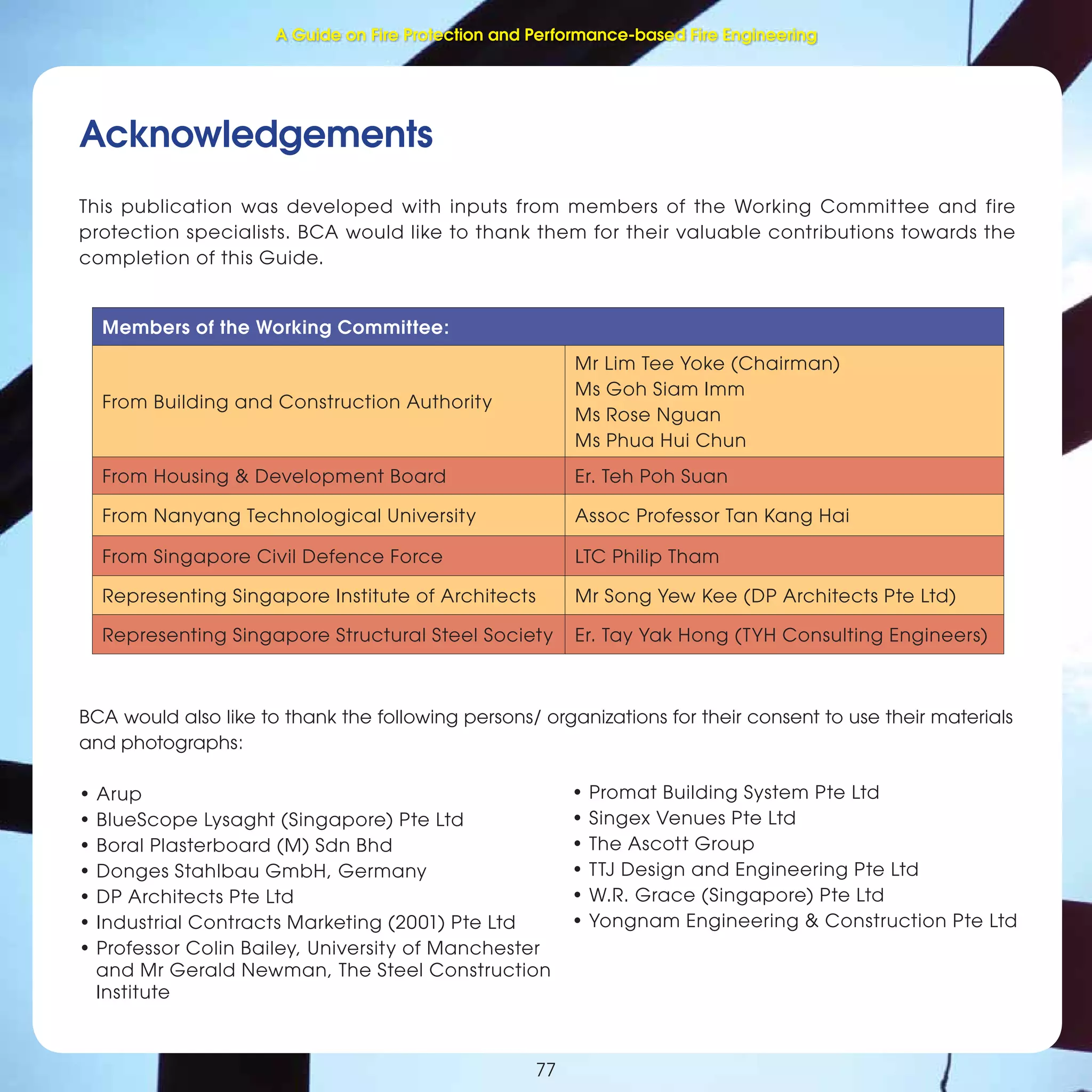 77
Fire Protection and Performance-based Fire Engineering
77
Acknowledgements
This publication was developed with inputs from members of the Working Committee and fire
protection specialists. BCA would like to thank them for their valuable contributions towards the
completion of this Guide.
Members of the Working Committee:
From Building and Construction Authority
Mr Lim Tee Yoke (Chairman)
Ms Goh Siam Imm
Ms Rose Nguan
Ms Phua Hui Chun
From Housing & Development Board Er. Teh Poh Suan
From Nanyang Technological University Assoc Professor Tan Kang Hai
From Singapore Civil Defence Force LTC Philip Tham
Representing Singapore Institute of Architects Mr Song Yew Kee (DP Architects Pte Ltd)
Representing Singapore Structural Steel Society Er. Tay Yak Hong (TYH Consulting Engineers)
BCA would also like to thank the following persons/ organizations for their consent to use their materials
and photographs:
• Arup
• BlueScope Lysaght (Singapore) Pte Ltd
• Boral Plasterboard (M) Sdn Bhd
• Donges Stahlbau GmbH, Germany
• DP Architects Pte Ltd
• Industrial Contracts Marketing (2001) Pte Ltd
• Professor Colin Bailey, University of Manchester
and Mr Gerald Newman, The Steel Construction
Institute
• Promat Building System Pte Ltd
• Singex Venues Pte Ltd
• The Ascott Group
• TTJ Design and Engineering Pte Ltd
• W.R. Grace (Singapore) Pte Ltd
• Yongnam Engineering & Construction Pte Ltd
A Guide on Fire Protection and Performance-based Fire Engineering
 