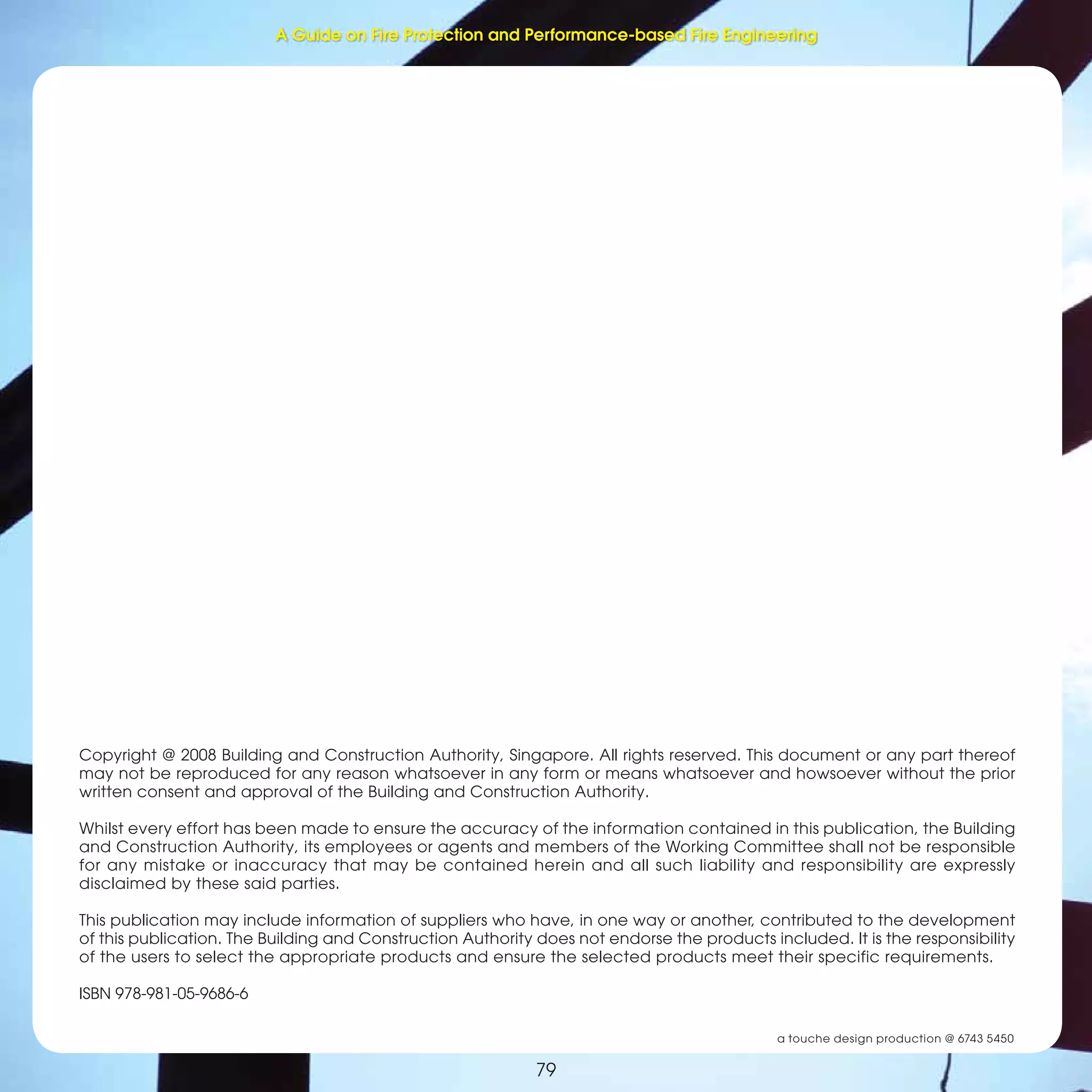 79
Fire Protection and Performance-based Fire Engineering
79
Copyright @ 2008 Building and Construction Authority, Singapore. All rights reserved. This document or any part thereof
may not be reproduced for any reason whatsoever in any form or means whatsoever and howsoever without the prior
written consent and approval of the Building and Construction Authority.
Whilst every effort has been made to ensure the accuracy of the information contained in this publication, the Building
and Construction Authority, its employees or agents and members of the Working Committee shall not be responsible
for any mistake or inaccuracy that may be contained herein and all such liability and responsibility are expressly
disclaimed by these said parties.
This publication may include information of suppliers who have, in one way or another, contributed to the development
of this publication. The Building and Construction Authority does not endorse the products included. It is the responsibility
of the users to select the appropriate products and ensure the selected products meet their specific requirements.
ISBN 978-981-05-9686-6
a touche design production @ 6743 5450
A Guide on Fire Protection and Performance-based Fire Engineering
 