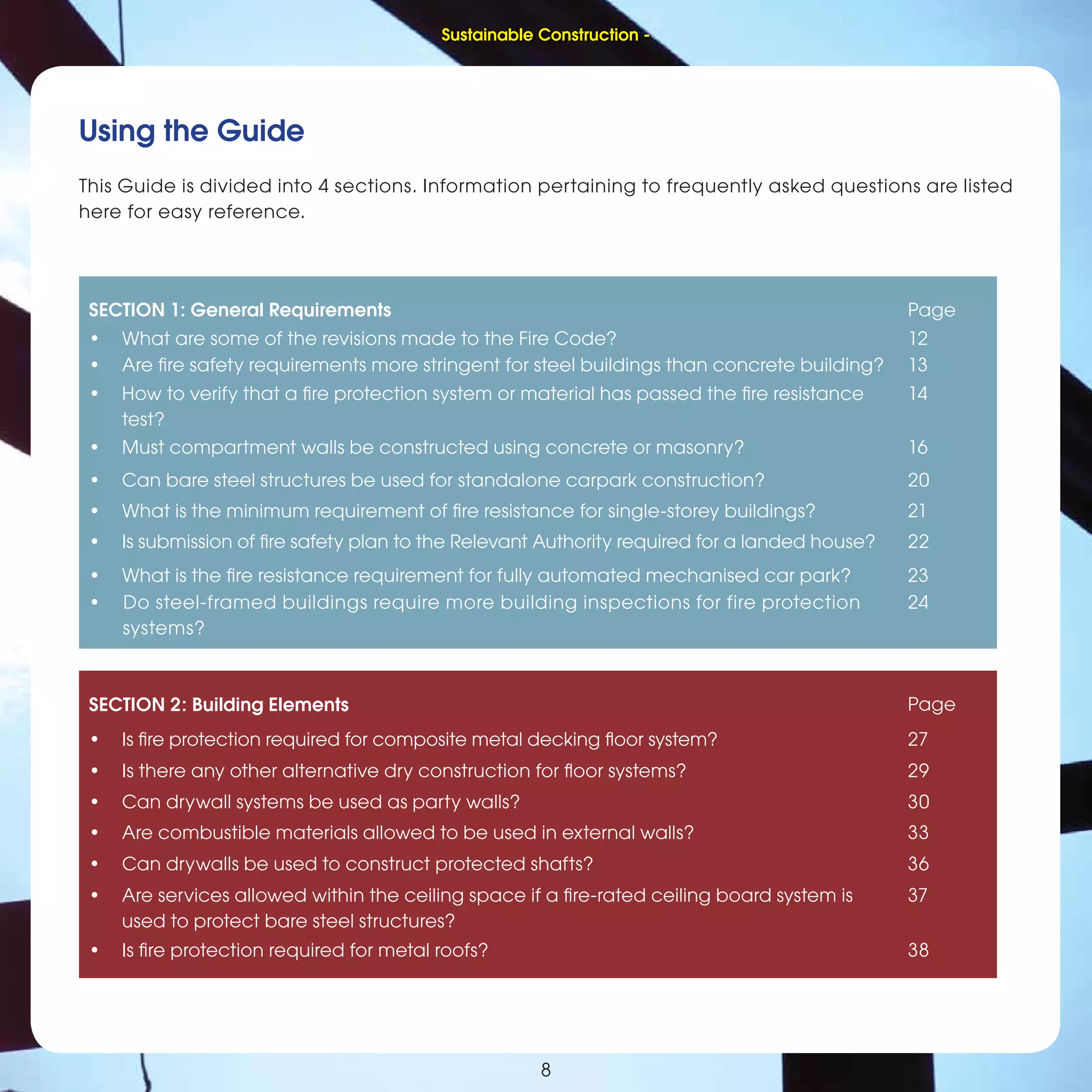 8
Using the Guide
This Guide is divided into 4 sections. Information pertaining to frequently asked questions are listed
here for easy reference.
SECTION 1: General Requirements Page
• What are some of the revisions made to the Fire Code? 12
• Are ﬁre safety requirements more stringent for steel buildings than concrete building? 13
• How to verify that a ﬁre protection system or material has passed the ﬁre resistance
test?
14
• Must compartment walls be constructed using concrete or masonry? 16
• Can bare steel structures be used for standalone carpark construction? 20
• What is the minimum requirement of ﬁre resistance for single-storey buildings? 21
• Is submission of ﬁre safety plan to the Relevant Authority required for a landed house? 22
• What is the ﬁre resistance requirement for fully automated mechanised car park? 23
• Do steel-framed buildings require more building inspections for fire protection
systems?
24
SECTION 2: Building Elements Page
• Is ﬁre protection required for composite metal decking ﬂoor system? 27
• Is there any other alternative dry construction for ﬂoor systems? 29
• Can drywall systems be used as party walls? 30
• Are combustible materials allowed to be used in external walls? 33
• Can drywalls be used to construct protected shafts? 36
• Are services allowed within the ceiling space if a ﬁre-rated ceiling board system is
used to protect bare steel structures?
37
• Is ﬁre protection required for metal roofs? 38
Sustainable Construction -
 