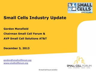 Small Cells Industry Update
Gordon Mansfield
Chairman Small Cell Forum &
AVP Small Cell Solutions AT&T

December 3, 2013

gordon@smallcellforum.org
www.smallcellforum.org
© Small Cell Forum Ltd 2013

 
