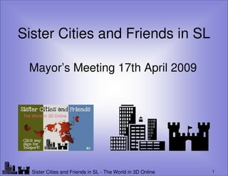 Sister Cities and Friends in SL

  Mayor’s Meeting 17th April 2009




Lf                                                              1
     Sister Cities and Friends in SL - The World in 3D Online
 