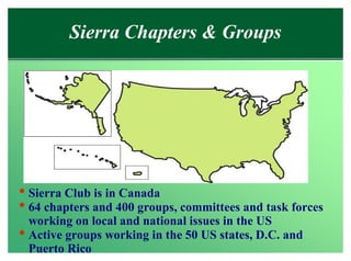 Sierra Chapters & Groups




• Sierra Club is in Canada
• 64 chapters and 400 groups, committees and task forces
  working on local and national issues in the US
• Active groups working in the 50 US states, D.C. and
 Puerto Rico
 