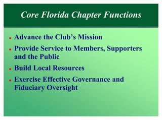 Core Florida Chapter Functions

l   Advance the Club’s Mission
l   Provide Service to Members, Supporters
    and the Public
l   Build Local Resources
l   Exercise Effective Governance and
    Fiduciary Oversight
 