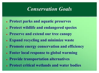 Conservation Goals

l   Protect parks and aquatic preserves
l   Protect wildlife and endangered species
l   Preserve and extend our tree canopy
l   Expand recycling and minimize waste
l   Promote energy conservation and efficiency
l   Foster local response to global warming
l   Provide transportation alternatives
l   Protect critical wetlands and water bodies
 