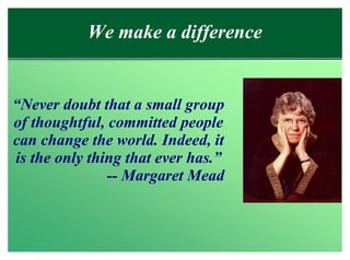 We make a difference


“Never doubt that a small group
of thoughtful, committed people
can change the world. Indeed, it
is the only thing that ever has.”
               -- Margaret Mead
 