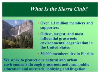 What Is the Sierra Club?

                  • Over 1.3 million members and
                    supporters
                  • Oldest, largest, and most
                    influential grassroots
                    environmental organization in
                    the United States
                  • 30,000 members live in Florida
We work to protect our natural and urban
environments through grassroots activism, public
education and outreach, lobbying and litigation.
 