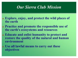Our Sierra Club Mission

l   Explore, enjoy, and protect the wild places of
    the earth
l   Practice and promote the responsible use of
    the earth's ecosystems and resources
l   Educate and enlist humanity to protect and
    restore the quality of the natural and human
    environment
l   Use all lawful means to carry out these
    objectives
 