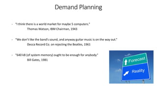 - “I think there is a world market for maybe 5 computers.”
Thomas Watson, IBM Chairman, 1943
- “We don’t like the band’s sound, and anyway guitar music is on the way out.”
Decca Record Co. on rejecting the Beatles, 1961
- “640 kB (of system memory) ought to be enough for anybody.”
Bill Gates, 1981
Demand Planning
 