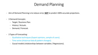 - Aim of Demand Planning is to reduce error, NOT to predict 100% accurate projections.
- 3 Demand Concepts:
- Target / Business Plan.
- History / Actuals.
- Demand / Forecast.
- 3 Types of Forecasting:
- Qualitative techniques (Expert opinions, sample of users).
- Time series (Historical data & pattern changes).
- Causal models (relationships between variables / Regressions).
Demand Planning
 