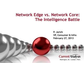 Network Edge vs. Network Core: 
The Intelligence Battle 
P. Jarich 
VP, Consumer & Infra 
February 27, 2013 
Washington, DC / London / Paris 
Proprietary and Confidential © Current Analysis Inc. All rights reserved. 1 
 