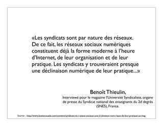 «Les syndicats sont par nature des réseaux.
             De ce fait, les réseaux sociaux numériques
             constituent déjà la forme moderne à l’heure
             d’Internet, de leur organisation et de leur
             pratique. Les syndicats y trouveraient presque
             une déclinaison numérique de leur pratique...»


                                                                     Benoît Thieulin,
                                           Interviewé pour le magazine l'Université Syndicaliste, organe
                                           de presse du Syndicat national des enseignants du 2d degrès
                                                                 (SNES), France.

Source : http://www.lanetscouade.com/content/syndicats-et-r-seaux-sociaux-une-d-clinaison-num-rique-de-leur-pratique-us-mag
 