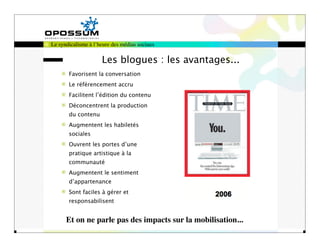 Le syndicalisme à l’heure des médias sociaux

                     Les blogues : les avantages...
       Favorisent la conversation
       Le référencement accru
       Facilitent l’édition du contenu
       Déconcentrent la production
       du contenu
       Augmentent les habiletés
       sociales
       Ouvrent les portes d’une
       pratique artistique à la
       communauté
       Augmentent le sentiment
       d’appartenance
       Sont faciles à gérer et
       responsabilisent


      Et on ne parle pas des impacts sur la mobilisation...
 