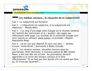 Le syndicalisme à l’heure des médias sociaux


        Les médias sociaux... le royaume de la subjectivité!
Fait 1 : La subjectivité est humaine
Fait 2 : « L'objectivité est subjective, et la subjectivité est
objective» - Woody Allen
Fait 3 : « Le rang d’une page selon Google est le résultat combiné
de l’activité des internautes et la « qualité » des pages qui
référencent cette page. Les résultats de la recherche Google sont
ainsi classés en utilisant, entre autres, ce procédé » (Digital
Reputation Blog)
Fait 4 : « Je ne suis pas objectif. Et vous non plus » - Jérôme
Lussier, recherchiste / journaliste à Radio-Canada
Fait 5 : Les réseaux sociaux, nouvelles sources pour les
journalistes. Peter Horrocks, le nouveau patron de BBC Global
News, a été clair dès son arrivée : les journalistes doivent
apprendre à se servir des réseaux sociaux et le faire
effectivement. "Ils ne font pas leur boulot s'ils ne savent pas faire
ça. Ce n'est pas facultatif"...
                                                                        27
 