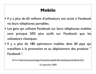 Mobile
• Il y a plus de 65 millions d’utilisateurs ont accès à Facebook
    via leurs téléphones portables.
•   Les gens qui utilisent Facebook sur leurs téléphones mobiles
    sont presque 50% plus actifs sur Facebook que les
    utilisateurs classiques.
•   Il y a plus de 180 opérateurs mobiles dans 60 pays qui
    travaillent à la promotion et au déploiement des produits ”
    Facebook “.
       Source: http://www.seomanager.fr/evolution-global-des-statistiques-facebook.html

                                     16 septembre 2009
 