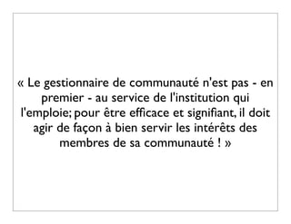« Le gestionnaire de communauté n'est pas - en
     premier - au service de l'institution qui
 l'emploie; pour être efﬁcace et signiﬁant, il doit
    agir de façon à bien servir les intérêts des
         membres de sa communauté ! »
 