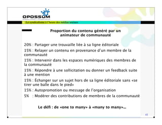 Le syndicalisme à l’heure des médias sociaux


                     Proportion du contenu généré par un
                         animateur de communauté

20% : Partager une trouvaille liée à sa ligne éditoriale
15% : Relayer un contenu en provenance d’un membre de la
communauté
15% : Intervenir dans les espaces numériques des membres de
la communauté
15% : Répondre à une sollicitation ou donner un feedback suite
à une mention
15% : Échanger sur un sujet hors de sa ligne éditoriale sans «se
tirer une balle dans le pied»
15% : Autopromotion ou message de l’organisation
5% : Modérer des contributions de membres de la communauté


           Le déﬁ : de «one to many» à «many to many»...
                                                                   41
 