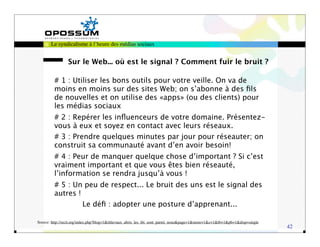 Le syndicalisme à l’heure des médias sociaux


                Sur le Web... où est le signal ? Comment fuir le bruit ?

         # 1 : Utiliser les bons outils pour votre veille. On va de
         moins en moins sur des sites Web; on s’abonne à des ﬁls
         de nouvelles et on utilise des «apps» (ou des clients) pour
         les médias sociaux
         # 2 : Repérer les inﬂuenceurs de votre domaine. Présentez-
         vous à eux et soyez en contact avec leurs réseaux.
         # 3 : Prendre quelques minutes par jour pour réseauter; on
         construit sa communauté avant d’en avoir besoin!
         # 4 : Peur de manquer quelque chose d’important ? Si c’est
         vraiment important et que vous êtes bien réseauté,
         l’information se rendra jusqu’à vous !
         # 5 : Un peu de respect... Le bruit des uns est le signal des
         autres !
                        Le déﬁ : adopter une posture d’apprenant...

Source: http://recit.org/index.php?blog=1&title=aux_abris_les_tbi_sont_parmi_nous&page=1&more=1&c=1&tb=1&pb=1&disp=single
                                                                                                                            42
 