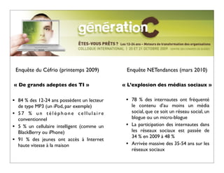Enquête du Céfrio (printemps 2009)          Enquête NETendances (mars 2010)

« De grands adeptes des TI »                   « L’explosion des médias sociaux »


•    84 % des 12-24 ans possèdent un lecteur    •   78  % des internautes ont fréquenté
     de type MP3 (un iPod, par exemple)             le contenu d’au moins un média
•    57 % un téléphone cellulaire                   social, que ce soit un réseau social, un
     conventionnel                                  blogue ou un micro-blogue
•    5 % un cellulaire intelligent (comme un    •   La participation des internautes dans
     BlackBerry ou iPhone)                          les réseaux sociaux est passée de
                                                    34 % en 2009 à 48 %
•    91 % des jeunes ont accès à Internet
     haute vitesse à la maison                  •   Arrivée massive des 35-54 ans sur les
                                                    réseaux sociaux
 