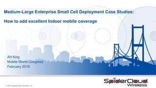 © 2016 SpiderCloud Wireless, Inc.
Medium-Large Enterprise Small Cell Deployment Case Studies:
How to add excellent Indoor mobile coverage
Art King
Mobile World Congress
February 2016
 