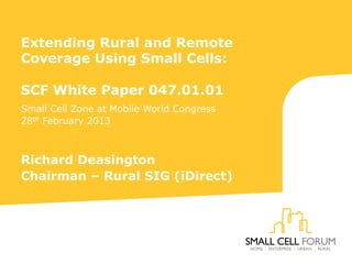 Extending Rural and Remote
Coverage Using Small Cells:
SCF White Paper 047.01.01
Small Cell Zone at Mobile World Congress
28th February 2013
Richard Deasington
Chairman – Rural SIG (iDirect)
 