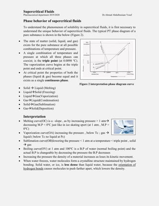 Supercritical Fluids
Pharmaceutical department 2019/2020 Dr.Ahmad Abdulhusiaan Yosef
Phase behavior of supercritical fluids
To understand the phenomenon of solubility in supercritical fluids, it is first necessary to
understand the unique behavior of supercritical fluids. The typical PT phase diagram of a
pure substance is shown in the below (Figure 2).
 The state of matter (solid, liquid, and gas)
exists for the pure substance at all possible
combinations of temperature and pressure.
 A single combination of temperature and
pressure at which all three phases can
coexist; is the triple point (at 0.0098 o
C).
The vaporization curve begins at the triple
point and ends at critical point.
 At critical point the properties of both the
phases (liquid & gas) become equal and it
exists as a single continuous phase.
Figure 2 interpretation phase diagram curve
 Solid  Liquid (Melting)
 LiquidSolid (Freezing)
 LiquidGas(Vaporization)
 GasLiquid(Condensation)
 SolidGas(Sublimation)
 GasSolid(Deposition)
Interpretation
 Melting curve(OC) is a –slope , as by increasing pressure > 1 atm
decreasing M.P < 0o
C just like in ice skating sport (at 1 atm , M.P =
0o
C)
 Vaporization curve(OA) increasing the pressure , below Tc ; gas 
liquid ( below Tc no liquid at Pc)
 Sublimation curve(OB)lowering the pressure < 1 atm at a temperature < triple point , solid
 gas
 Boiling curve(OV) at 1 atm and 100o
C is a B.P of water (normal boiling point) and the
actual B.P is changeable by decreasing the pressure the B.P decreases
 Increasing the pressure the density of a material increases as loses its kinetic movement.
 When water freezes, water molecules form a crystalline structure maintained by hydrogen
bonding. Solid water, or ice, is less dense than liquid water, because the orientation of
hydrogen bonds causes molecules to push farther apart, which lowers the density.
 