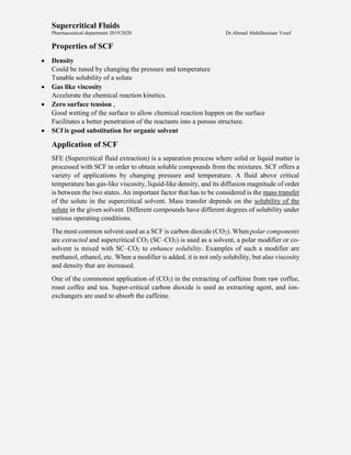 Supercritical Fluids
Pharmaceutical department 2019/2020 Dr.Ahmad Abdulhusiaan Yosef
Properties of SCF
 Density
Could be tuned by changing the pressure and temperature
Tunable solubility of a solute
 Gas like viscosity
Accelerate the chemical reaction kinetics.
 Zero surface tension ,
Good wetting of the surface to allow chemical reaction happen on the surface
Facilitates a better penetration of the reactants into a porous structure.
 SCf is good substitution for organic solvent
Application of SCF
SFE (Supercritical fluid extraction) is a separation process where solid or liquid matter is
processed with SCF in order to obtain soluble compounds from the mixtures. SCF offers a
variety of applications by changing pressure and temperature. A fluid above critical
temperature has gas-like viscosity, liquid-like density, and its diffusion magnitude of order
is between the two states. An important factor that has to be considered is the mass transfer
of the solute in the supercritical solvent. Mass transfer depends on the solubility of the
solute in the given solvent. Different compounds have different degrees of solubility under
various operating conditions.
The most common solvent used as a SCF is carbon dioxide (CO2). When polar components
are extracted and supercritical CO2 (SC–CO2) is used as a solvent, a polar modifier or co-
solvent is mixed with SC–CO2 to enhance solubility. Examples of such a modifier are
methanol, ethanol, etc. When a modifier is added, it is not only solubility, but also viscosity
and density that are increased.
One of the commonest application of (CO2) in the extracting of caffeine from raw coffee,
roast coffee and tea. Super-critical carbon dioxide is used as extracting agent, and ion-
exchangers are used to absorb the caffeine.
 