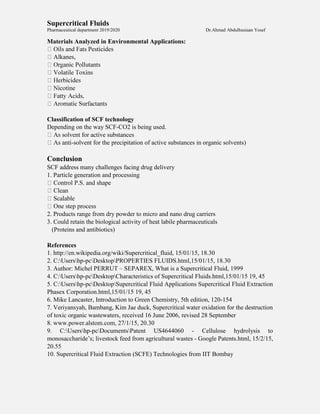 Supercritical Fluids
Pharmaceutical department 2019/2020 Dr.Ahmad Abdulhusiaan Yosef
Materials Analyzed in Environmental Applications:
Alkanes,
Classification of SCF technology
Depending on the way SCF-CO2 is being used.
-solvent for the precipitation of active substances in organic solvents)
Conclusion
SCF address many challenges facing drug delivery
1. Particle generation and processing
2. Products range from dry powder to micro and nano drug carriers
3. Could retain the biological activity of heat labile pharmaceuticals
(Proteins and antibiotics)
References
1. http://en.wikipedia.org/wiki/Supercritical_fluid, 15/01/15, 18.30
2. C:Usershp-pcDesktopPROPERTIES FLUIDS.html,15/01/15, 18.30
3. Author: Michel PERRUT – SEPAREX, What is a Supercritical Fluid, 1999
4. C:Usershp-pcDesktopCharacteristics of Supercritical Fluids.html,15/01/15 19, 45
5. C:Usershp-pcDesktopSupercritical Fluid Applications Supercritical Fluid Extraction
Phasex Corporation.html,15/01/15 19, 45
6. Mike Lancaster, Introduction to Green Chemistry, 5th edition, 120-154
7. Veriyansyah, Bambang, Kim Jae duck, Supercritical water oxidation for the destruction
of toxic organic wastewaters, received 16 June 2006, revised 28 September
8. www.power.alstom.com, 27/1/15, 20.30
9. C:Usershp-pcDocumentsPatent US4644060 - Cellulose hydrolysis to
monosaccharide’s; livestock feed from agricultural wastes - Google Patents.html, 15/2/15,
20.55
10. Supercritical Fluid Extraction (SCFE) Technologies from IIT Bombay
 