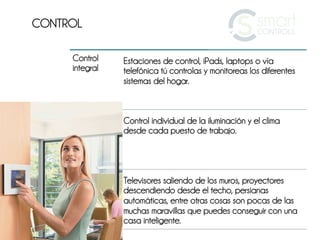 CONTROL

     Control    Estaciones de control, iPads, laptops o vía
     integral   telefónica tú controlas y monitoreas los diferentes
                sistemas del hogar.



                Control individual de la iluminación y el clima
                desde cada puesto de trabajo.




                Televisores saliendo de los muros, proyectores
                descendiendo desde el techo, persianas
                automáticas, entre otras cosas son pocas de las
                muchas maravillas que puedes conseguir con una
                casa inteligente.
 