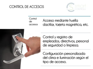 CONTROL DE ACCESOS


          Control
          de        Acceso mediante huella
          accesos   dactilar, tarjeta magnética, etc.


                    Control y registro de
                    empleados, directivos, personal
                    de seguridad o limpieza.

                    Configuración personalizada
                    del clima e iluminación según el
                    tipo de acceso.
 