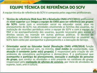 EQUIPE TÉCNICA DE REFERÊNCIA DO SCFV
A equipe técnica de referência do SCFV é composta pelos seguintes profissionais:
• Técnico de referência (Nob Suas RH e Resolução CNAS nº17/2011) profissional
de nível superior que integra a equipe do CRAS para ser referência aos grupos
do SCFV. Junto com o orientador social ou educador social, atua no
planejamento do SCFV, nas atividades envolvendo as famílias dos usuários, na
realização de reuniões periódicas entre a equipe do SCFV e com a equipe do
PAIF e no acompanhamento dos usuários, quando necessário para acesso a
direitos sociais ou inserção em outras políticas públicas. O técnico de
referência nos CRAS também é responsável por encaminhar os usuários ao
SCFV, bem como por acompanhar o planejamento e a execução do Serviço.
• Orientador social ou Educador Social (Resolução CNAS nº09/2014) função
exercida por profissional com, no mínimo, nível médio de escolaridade, cuja
atuação é constante junto ao(s) grupo(s). É responsável pela criação de um
ambiente de convivência participativo e democrático. É o profissional que
acompanha e participa do planejamento, execução e avaliação do percurso
do grupo, que conduz as atividades e está presente no cotidiano do grupo,
responsável pela realização de oficinas de convívio, por meio de atividades de
esporte, lazer, arte e cultura.
 