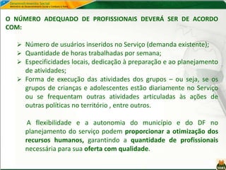 O NÚMERO ADEQUADO DE PROFISSIONAIS DEVERÁ SER DE ACORDO
COM:
 Número de usuários inseridos no Serviço (demanda existente);
 Quantidade de horas trabalhadas por semana;
 Especificidades locais, dedicação à preparação e ao planejamento
de atividades;
 Forma de execução das atividades dos grupos – ou seja, se os
grupos de crianças e adolescentes estão diariamente no Serviço
ou se frequentam outras atividades articuladas às ações de
outras políticas no território , entre outros.
A flexibilidade e a autonomia do município e do DF no
planejamento do serviço podem proporcionar a otimização dos
recursos humanos, garantindo a quantidade de profissionais
necessária para sua oferta com qualidade.
 