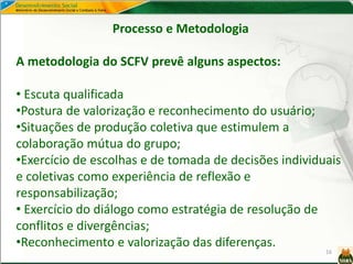 16
Processo e Metodologia
A metodologia do SCFV prevê alguns aspectos:
• Escuta qualificada
•Postura de valorização e reconhecimento do usuário;
•Situações de produção coletiva que estimulem a
colaboração mútua do grupo;
•Exercício de escolhas e de tomada de decisões individuais
e coletivas como experiência de reflexão e
responsabilização;
• Exercício do diálogo como estratégia de resolução de
conflitos e divergências;
•Reconhecimento e valorização das diferenças.
 