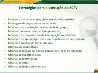 Estratégias para a execução do SCFV
• Momento diário para recepção e acolhida dos usuários;
• Montagem de peças teatrais e musicais;
• Momento de construção da identidade do grupo;
• Momento semanal coletivo intergeracional;
• Momento de reconhecimento e integração ao território;
• Momento de apropriação dos espaços públicos de participação;
• Momento coletivo de trocas culturais
• Oficinas socioeducativas;
• Oficinas de música, de danças populares e jogos de tabuleiro;
• Oficinas de esporte e lazer;
• Oficinas de informática;
• Oficinas de Artes
• Oficinas de meio ambiente, etc.
 