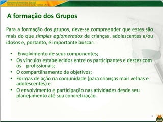 18
Para a formação dos grupos, deve-se compreender que estes são
mais do que simples aglomerados de crianças, adolescentes e/ou
idosos e, portanto, é importante buscar:
A formação dos Grupos
• Envolvimento de seus componentes;
• Os vínculos estabelecidos entre os participantes e destes com
os profissionais;
• O compartilhamento de objetivos;
• Formas de ação na comunidade (para crianças mais velhas e
adolescentes) e
• O envolvimento e participação nas atividades desde seu
planejamento até sua concretização.
 