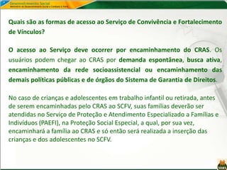 Quais são as formas de acesso ao Serviço de Convivência e Fortalecimento
de Vínculos?
O acesso ao Serviço deve ocorrer por encaminhamento do CRAS. Os
usuários podem chegar ao CRAS por demanda espontânea, busca ativa,
encaminhamento da rede socioassistencial ou encaminhamento das
demais políticas públicas e de órgãos do Sistema de Garantia de Direitos.
No caso de crianças e adolescentes em trabalho infantil ou retirada, antes
de serem encaminhadas pelo CRAS ao SCFV, suas famílias deverão ser
atendidas no Serviço de Proteção e Atendimento Especializado a Famílias e
Indivíduos (PAEFI), na Proteção Social Especial, a qual, por sua vez,
encaminhará a família ao CRAS e só então será realizada a inserção das
crianças e dos adolescentes no SCFV.
 