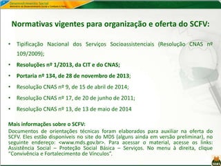 Normativas vigentes para organização e oferta do SCFV:
• Tipificação Nacional dos Serviços Socioassistenciais (Resolução CNAS nº
109/2009);
• Resoluções nº 1/2013, da CIT e do CNAS;
• Portaria nº 134, de 28 de novembro de 2013;
• Resolução CNAS nº 9, de 15 de abril de 2014;
• Resolução CNAS nº 17, de 20 de junho de 2011;
• Resolução CNAS nº 13, de 13 de maio de 2014
Mais informações sobre o SCFV:
Documentos de orientações técnicas foram elaborados para auxiliar na oferta do
SCFV. Eles estão disponíveis no site do MDS (alguns ainda em versão preliminar), no
seguinte endereço: <www.mds.gov.br>. Para acessar o material, acesse os links:
Assistência Social – Proteção Social Básica – Serviços. No menu à direita, clique
“Convivência e Fortalecimento de Vínculos”.
 