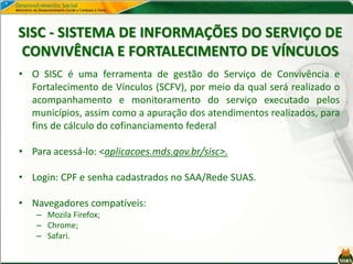 SISC - SISTEMA DE INFORMAÇÕES DO SERVIÇO DE
CONVIVÊNCIA E FORTALECIMENTO DE VÍNCULOS
• O SISC é uma ferramenta de gestão do Serviço de Convivência e
Fortalecimento de Vínculos (SCFV), por meio da qual será realizado o
acompanhamento e monitoramento do serviço executado pelos
municípios, assim como a apuração dos atendimentos realizados, para
fins de cálculo do cofinanciamento federal
• Para acessá-lo: <aplicacoes.mds.gov.br/sisc>.
• Login: CPF e senha cadastrados no SAA/Rede SUAS.
• Navegadores compatíveis:
– Mozila Firefox;
– Chrome;
– Safari.
 