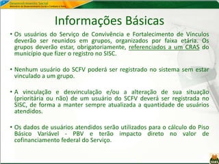 Informações Básicas
• Os usuários do Serviço de Convivência e Fortalecimento de Vínculos
deverão ser reunidos em grupos, organizados por faixa etária. Os
grupos deverão estar, obrigatoriamente, referenciados a um CRAS do
município que fizer o registro no SISC.
• Nenhum usuário do SCFV poderá ser registrado no sistema sem estar
vinculado a um grupo.
• A vinculação e desvinculação e/ou a alteração de sua situação
(prioritária ou não) de um usuário do SCFV deverá ser registrada no
SISC, de forma a manter sempre atualizada a quantidade de usuários
atendidos.
• Os dados de usuários atendidos serão utilizados para o cálculo do Piso
Básico Variável - PBV e terão impacto direto no valor de
cofinanciamento federal do Serviço.
 
