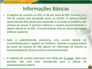 Informações Básicas
• O registro de usuários no SISC se dá por meio do NIS. Consulte se o
NIS do usuário está atualizado junto ao CECAD. O sistema estava
apresentando dificuldade para responder à consulta ao Cadúnico, por
excesso de acesso. É possível cadastrar o usuário provisoriamente e
depois efetivá-lo no SISC. A funcionalidade está em desenvolvimento
(efetivar cadastro).
• Após o cadastramento provisório, este usuário deverá ser
encaminhado para o registro no CadÚnico. Quando o usuário estiver
de posse do número de NIS, deverá ser informado no sistema (a
funcionalidade do sistema está em desenvolvimento).
• O cadastro de usuário provisório será válido por 3 meses. Após este
período, não será mais considerado para o cálculo do
cofinanciamento federal.
 