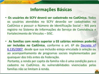 Informações Básicas
• Os usuários do SCFV deverá ser cadastrado no CadÚnico. Todos
os usuários atendidos no SCFV deverão ser cadastrados no
CadÚnico e possuir o Número de Identificação Social – NIS para
registro no Sistema de Informações do Serviço de Convivência e
Fortalecimento de Vínculos – SISC.
• As famílias com renda superior a 03 salários mínimos poderão
ser incluídas no CadÚnico, conforme o art. 6º do Decreto nº
6.135/2007, desde que sua inclusão esteja vinculada à seleção ou
ao acompanhamento de programas sociais implementados por
quaisquer dos três entes da Federação.
Portanto, a renda per capita da família não é uma condição para o
cadastro no CadÚnico. As vulnerabilidades vivenciadas pelas
famílias não se limitam à renda.
 