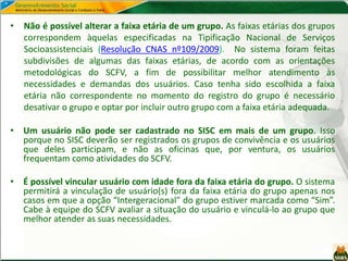 • Não é possível alterar a faixa etária de um grupo. As faixas etárias dos grupos
correspondem àquelas especificadas na Tipificação Nacional de Serviços
Socioassistenciais (Resolução CNAS nº109/2009). No sistema foram feitas
subdivisões de algumas das faixas etárias, de acordo com as orientações
metodológicas do SCFV, a fim de possibilitar melhor atendimento às
necessidades e demandas dos usuários. Caso tenha sido escolhida a faixa
etária não correspondente no momento do registro do grupo é necessário
desativar o grupo e optar por incluir outro grupo com a faixa etária adequada.
• Um usuário não pode ser cadastrado no SISC em mais de um grupo. Isso
porque no SISC deverão ser registrados os grupos de convivência e os usuários
que deles participam, e não as oficinas que, por ventura, os usuários
frequentam como atividades do SCFV.
• É possível vincular usuário com idade fora da faixa etária do grupo. O sistema
permitirá a vinculação de usuário(s) fora da faixa etária do grupo apenas nos
casos em que a opção “Intergeracional” do grupo estiver marcada como “Sim”.
Cabe à equipe do SCFV avaliar a situação do usuário e vinculá-lo ao grupo que
melhor atender as suas necessidades.
 