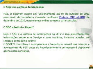 O Sisjovem continua funcionando?
Não. O Sisjovem esteve em funcionamento até 07 de outubro de 2013
para envio de frequência atrasada, conforme Portaria MDS nº 848, de
dezembro de 2010, e permanece online somente para consulta.
O SISC substitui o Sispeti?
Não, o SISC é o Sistema de Informações do SCFV e será alimentado com
informações sobre este Serviço e seus usuários, inclusive aqueles em
situação de trabalho infantil.
O SISPETI controlava e acompanhava a frequência mensal das crianças e
adolescentes do PETI antes do Reordenamento e permanecerá disponível
apenas para consultas.
 